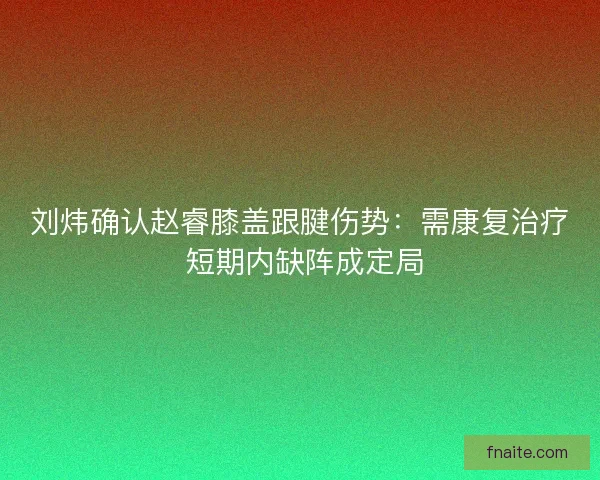 刘炜确认赵睿膝盖跟腱伤势：需康复治疗 短期内缺阵成定局