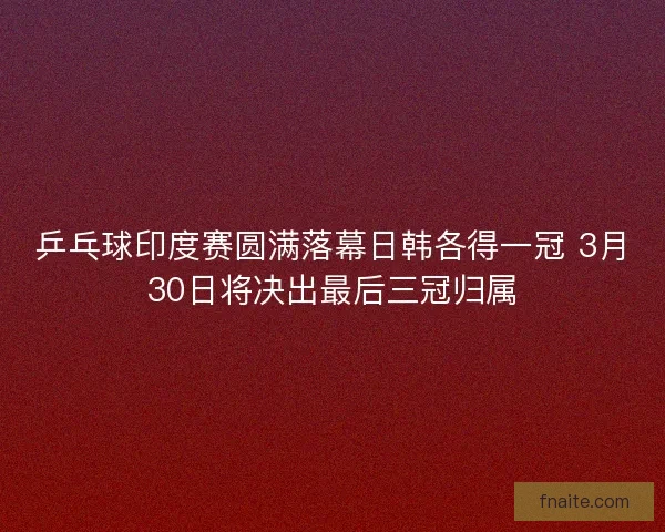 乒乓球印度赛圆满落幕日韩各得一冠 3月30日将决出最后三冠归属