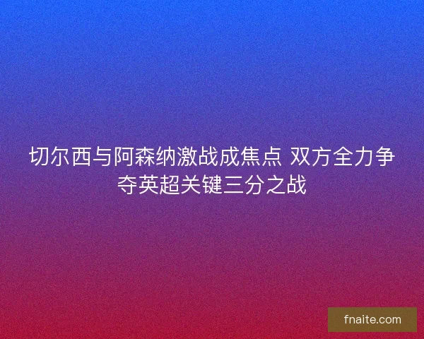 切尔西与阿森纳激战成焦点 双方全力争夺英超关键三分之战 切尔西与阿森纳激战成焦点 双方全力争夺英超关键三分之战