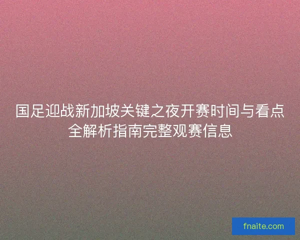 国足迎战新加坡关键之夜开赛时间与看点全解析指南完整观赛信息 国足迎战新加坡关键之夜开赛时间与看点全解析指南完整观赛信息
