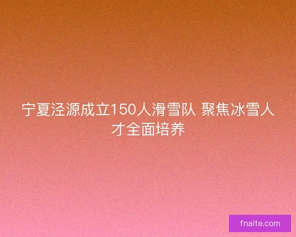 宁夏泾源成立150人滑雪队 聚焦冰雪人才全面培养