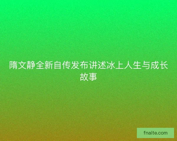隋文静全新自传发布讲述冰上人生与成长故事