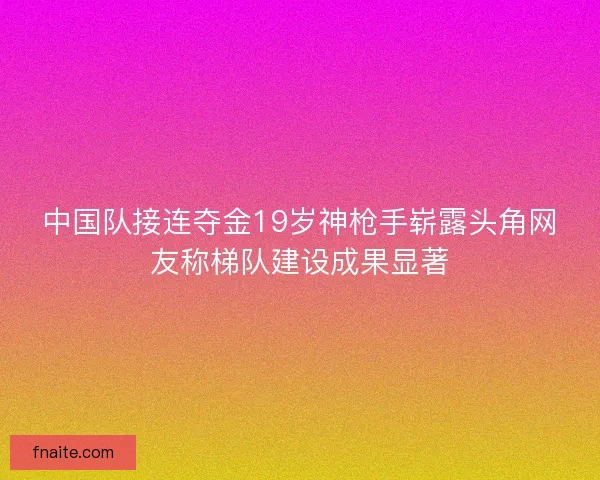 中国队接连夺金19岁神枪手崭露头角网友称梯队建设成果显著
