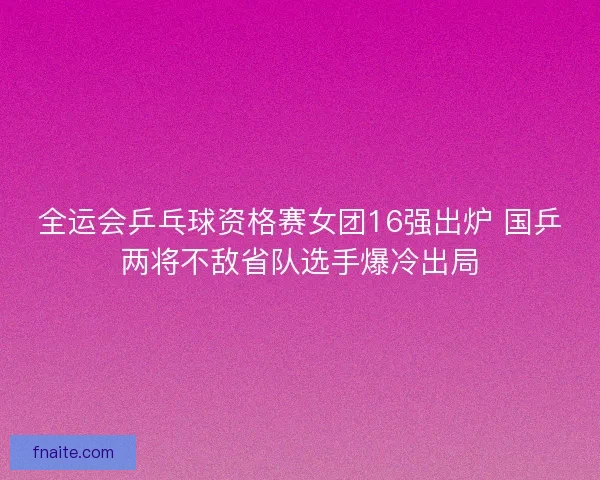 全运会乒乓球资格赛女团16强出炉 国乒两将不敌省队选手爆冷出局