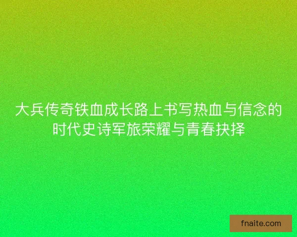 大兵传奇铁血成长路上书写热血与信念的时代史诗军旅荣耀与青春抉择