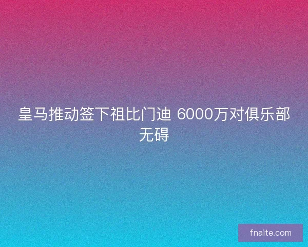 皇马推动签下祖比门迪 6000万对俱乐部无碍