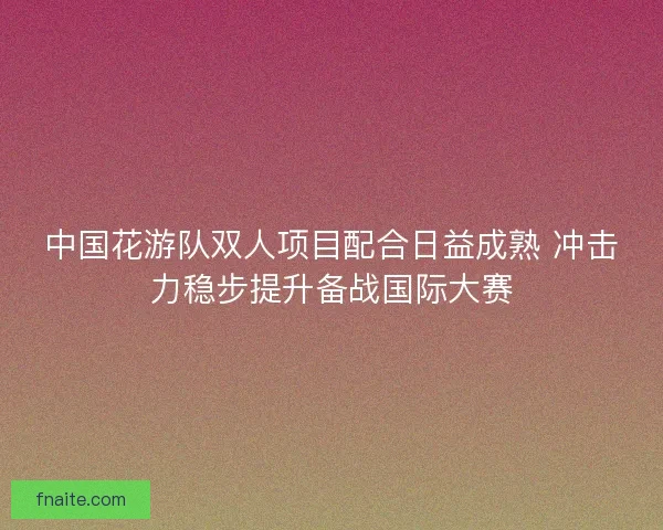 中国花游队双人项目配合日益成熟 冲击力稳步提升备战国际大赛