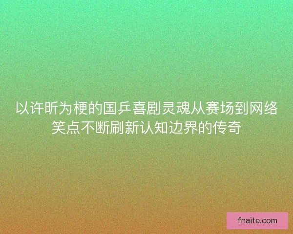 以许昕为梗的国乒喜剧灵魂从赛场到网络笑点不断刷新认知边界的传奇
