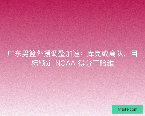 广东男篮外援调整加速：库克或离队，目标锁定 NCAA 得分王哈维