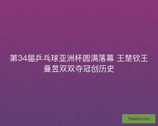 第34届乒乓球亚洲杯圆满落幕 王楚钦王曼昱双双夺冠创历史