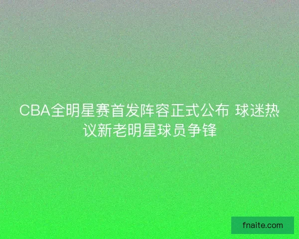 CBA全明星赛首发阵容正式公布 球迷热议新老明星球员争锋 CBA全明星赛首发阵容正式公布 球迷热议新老明星球员争锋