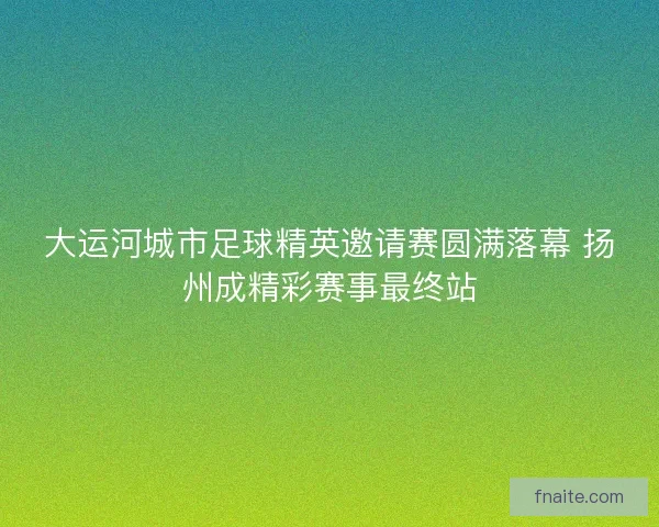大运河城市足球精英邀请赛圆满落幕 扬州成精彩赛事最终站