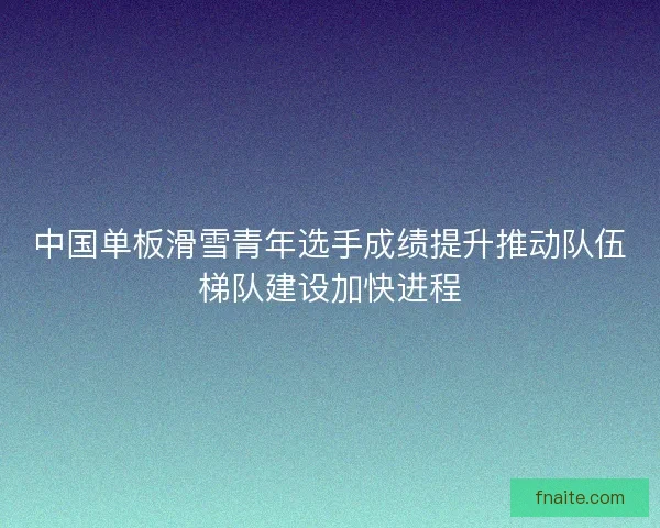中国单板滑雪青年选手成绩提升推动队伍梯队建设加快进程 中国单板滑雪青年选手成绩提升推动队伍梯队建设加快进程