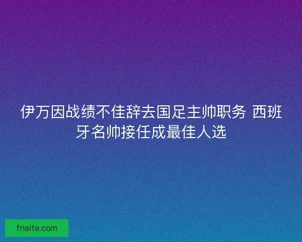 伊万因战绩不佳辞去国足主帅职务 西班牙名帅接任成最佳人选 伊万因战绩不佳辞去国足主帅职务 西班牙名帅接任成最佳人选