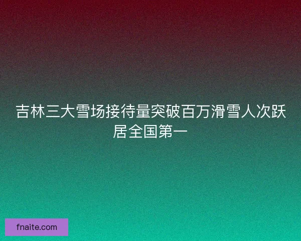吉林三大雪场接待量突破百万滑雪人次跃居全国第一