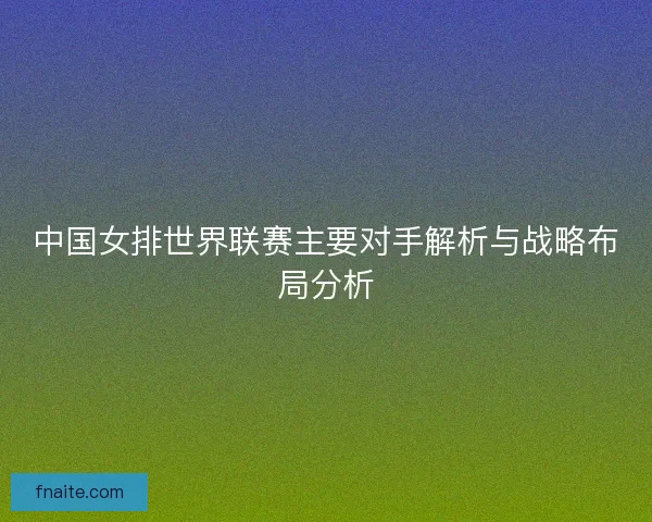 中国女排世界联赛主要对手解析与战略布局分析