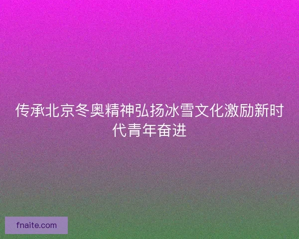 传承北京冬奥精神弘扬冰雪文化激励新时代青年奋进 传承北京冬奥精神弘扬冰雪文化激励新时代青年奋进