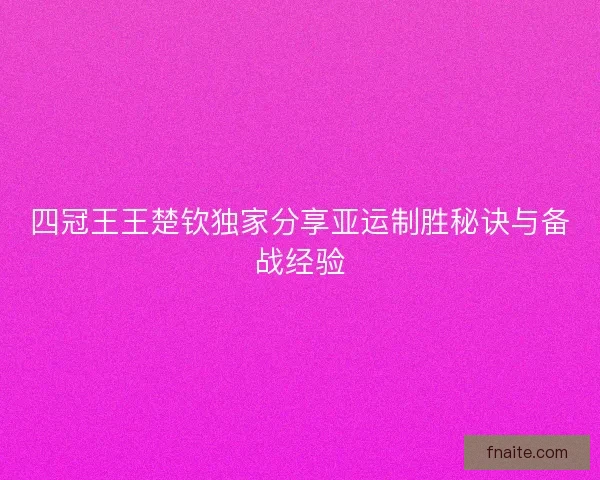 四冠王王楚钦独家分享亚运制胜秘诀与备战经验 四冠王王楚钦独家分享亚运制胜秘诀与备战经验
