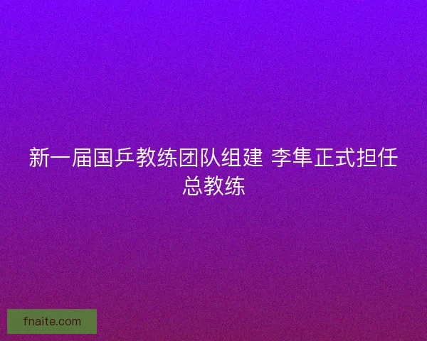 新一届国乒教练团队组建 李隼正式担任总教练