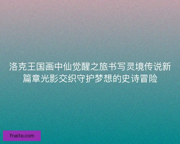 洛克王国画中仙觉醒之旅书写灵境传说新篇章光影交织守护梦想的史诗冒险