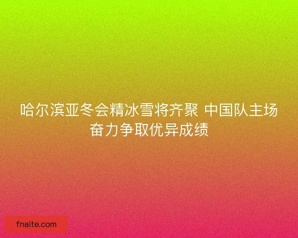 哈尔滨亚冬会精冰雪将齐聚 中国队主场奋力争取优异成绩