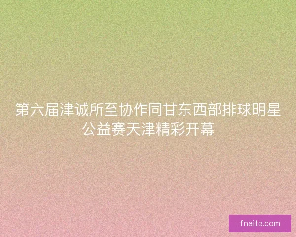 第六届津诚所至协作同甘东西部排球明星公益赛天津精彩开幕
