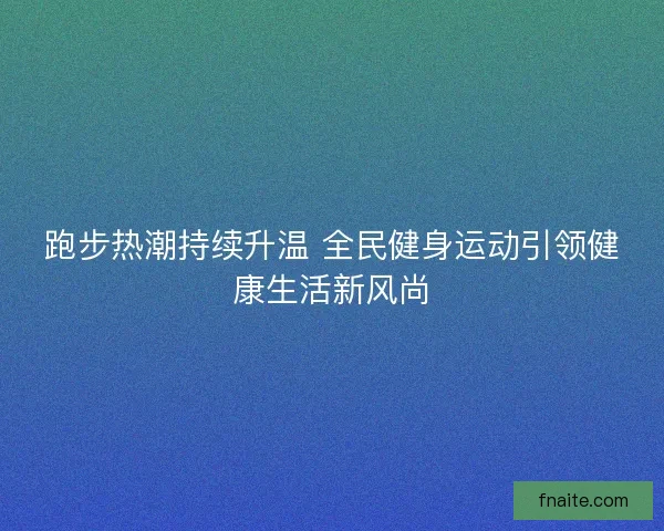 跑步热潮持续升温 全民健身运动引领健康生活新风尚