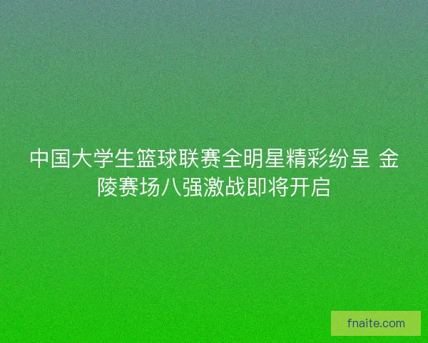 中国大学生篮球联赛全明星精彩纷呈 金陵赛场八强激战即将开启