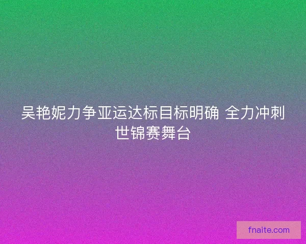 吴艳妮力争亚运达标目标明确 全力冲刺世锦赛舞台 吴艳妮力争亚运达标目标明确 全力冲刺世锦赛舞台
