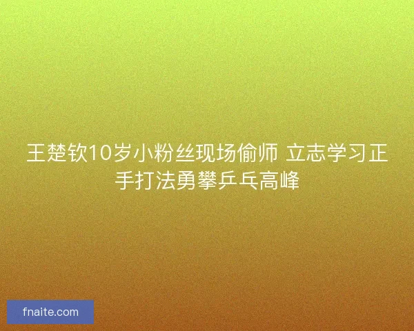 王楚钦10岁小粉丝现场偷师 立志学习正手打法勇攀乒乓高峰
