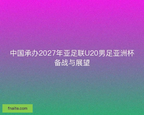 中国承办2027年亚足联U20男足亚洲杯备战与展望