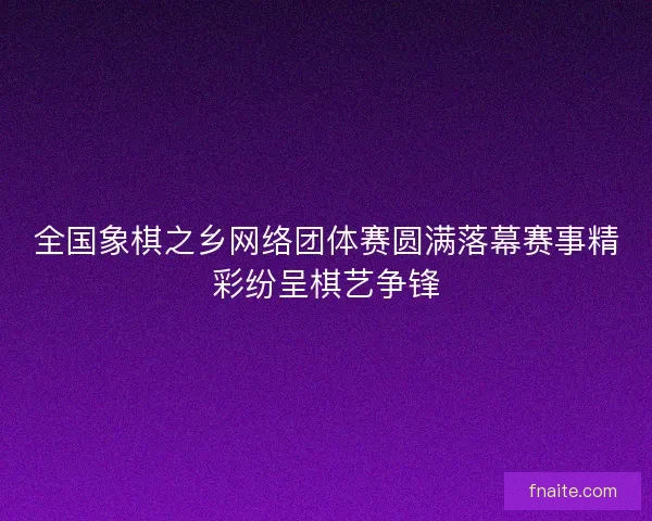 全国象棋之乡网络团体赛圆满落幕赛事精彩纷呈棋艺争锋 全国象棋之乡网络团体赛圆满落幕赛事精彩纷呈棋艺争锋