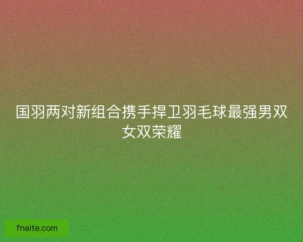 国羽两对新组合携手捍卫羽毛球最强男双女双荣耀 国羽两对新组合携手捍卫羽毛球最强男双女双荣耀